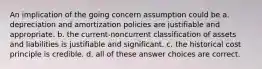 An implication of the going concern assumption could be a. depreciation and amortization policies are justifiable and appropriate. b. the current-noncurrent classification of assets and liabilities is justifiable and significant. c. the historical cost principle is credible. d. all of these answer choices are correct.