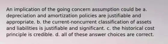 An implication of the going concern assumption could be a. depreciation and amortization policies are justifiable and appropriate. b. the current-noncurrent classification of assets and liabilities is justifiable and significant. c. the historical cost principle is credible. d. all of these answer choices are correct.