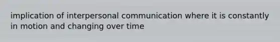 implication of interpersonal communication where it is constantly in motion and changing over time