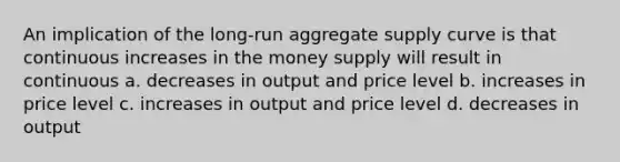 An implication of the long-run aggregate supply curve is that continuous increases in the money supply will result in continuous a. decreases in output and price level b. increases in price level c. increases in output and price level d. decreases in output