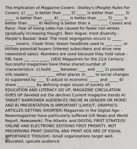 The Implication of Magazine Covers: -Stolley's (People) Rules For Covers: 1) ____ is better than ____ 2) _____ is better than _____ 3) _____ is better than _____ 4) _____ is better than _____ 5) _____ is better than _____ 6) Nothing is better than a ____ ____ Covers and Race: -Fear of losing sales has caused for fewer non-whites (gradually increasing though) -Teen Vogue: most diversity -Harper's Bazaar: least -The most segregation occurs in _____ _____ covers. -Cover lines: teaser headlines used to ___, ____, or titillate potential buyers (interest subscribers and drive new newsstand sales) -Numbers are used because they hold value -FBL have ___ ____ _____ (SEX) Magazines for the 21st Century: Successful magazines have these shared number of characteristics: 1) build ____ between ____ and ____ 2) provide info readers ____ ____ ____ other places 3) ____ to social changes 4) supported by ____ 5) adjust to economic _____ and _____ 6) share ____ _____ by defining major issues of society AS EDUCATION AND LITERACY GO UP, MAGAZINE CIRCULATION GOES UP (leveled out the decline) Current magazine trends A) TARGET NARROWER AUDIENCES (NICHE IN GENDER OR MORE) AND B) PRESENTATION IS IMPORTANT (LAYOUT, GRAPHICS: ARTICLES GETTING SHORTER) Magazines in the Digital Age: -Newsmagazines have particularly suffered (US News and World Report, Newsweek) -The Atlantic and DIGITAL FIRST STRATEGY: ONLINE AND ELECTRONIC EDITIONS FIRST PRIORITY, NOT PRESERVING PRINT (DIGITAL AND PRINT ADS ARE OF EQUAL IMPORTANCE THOUGH) -Small organizations target well-educated, upscale audience