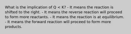 What is the implication of Q < K? - It means the reaction is shifted to the right. - It means the reverse reaction will proceed to form more reactants. - It means the reaction is at equilibrium. - It means the forward reaction will proceed to form more products.