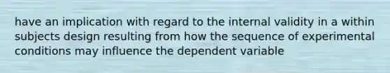 have an implication with regard to the internal validity in a within subjects design resulting from how the sequence of experimental conditions may influence the dependent variable