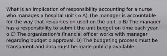 What is an implication of responsibility accounting for a nurse who manages a hospital unit? o A) The manager is accountable for the way that resources on used on the unit. o B) The manager has a responsibility to submit the unit budget on time each year. o C) The organization's financial officer works with manager regarding budget o approval. D) The budgeting process must be transparent and data must be made publicly available.