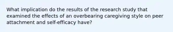 What implication do the results of the research study that examined the effects of an overbearing caregiving style on peer attachment and self-efficacy have?