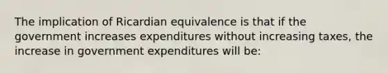 The implication of Ricardian equivalence is that if the government increases expenditures without increasing taxes, the increase in government expenditures will be: