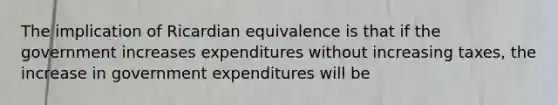 The implication of Ricardian equivalence is that if the government increases expenditures without increasing taxes, the increase in government expenditures will be