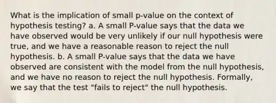 What is the implication of small p-value on the context of hypothesis testing? a. A small P-value says that the data we have observed would be very unlikely if our null hypothesis were true, and we have a reasonable reason to reject the null hypothesis. b. A small P-value says that the data we have observed are consistent with the model from the null hypothesis, and we have no reason to reject the null hypothesis. Formally, we say that the test "fails to reject" the null hypothesis.