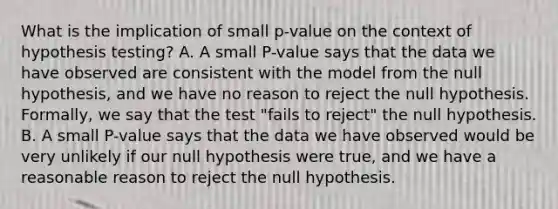 What is the implication of small p-value on the context of hypothesis testing? A. A small P-value says that the data we have observed are consistent with the model from the null hypothesis, and we have no reason to reject the null hypothesis. Formally, we say that the test "fails to reject" the null hypothesis. B. A small P-value says that the data we have observed would be very unlikely if our null hypothesis were true, and we have a reasonable reason to reject the null hypothesis.