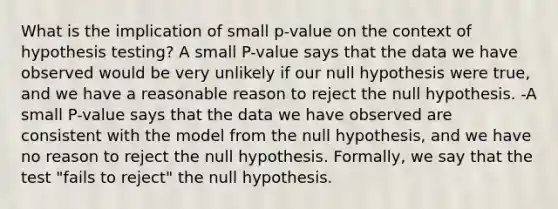 What is the implication of small p-value on the context of hypothesis testing? A small P-value says that the data we have observed would be very unlikely if our null hypothesis were true, and we have a reasonable reason to reject the null hypothesis. -A small P-value says that the data we have observed are consistent with the model from the null hypothesis, and we have no reason to reject the null hypothesis. Formally, we say that the test "fails to reject" the null hypothesis.