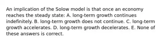 An implication of the Solow model is that once an economy reaches the steady state: A. long-term growth continues indefinitely. B. long-term growth does not continue. C. long-term growth accelerates. D. long-term growth decelerates. E. None of these answers is correct.