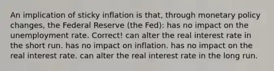 An implication of sticky inflation is that, through monetary policy changes, the Federal Reserve (the Fed): has no impact on the unemployment rate. Correct! can alter the real interest rate in the short run. has no impact on inflation. has no impact on the real interest rate. can alter the real interest rate in the long run.