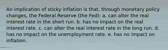 An implication of sticky inflation is that, through monetary policy changes, the Federal Reserve (the Fed): a. can alter the real interest rate in the short run. b. has no impact on the real interest rate. c. can alter the real interest rate in the long run. d. has no impact on the unemployment rate. e. has no impact on inflation.