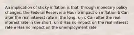 An implication of sticky inflation is that, through monetary policy changes, the Federal Reserve: a Has no impact on inflation b Can alter the real interest rate in the long run c Can alter the real interest rate in the short run d Has no impact on the real interest rate e Has no impact on the unemployment rate