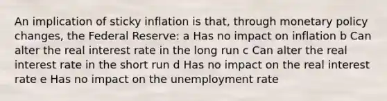 An implication of sticky inflation is that, through monetary policy changes, the Federal Reserve: a Has no impact on inflation b Can alter the real interest rate in the long run c Can alter the real interest rate in the short run d Has no impact on the real interest rate e Has no impact on the unemployment rate