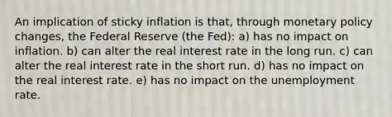 An implication of sticky inflation is that, through monetary policy changes, the Federal Reserve (the Fed): a) has no impact on inflation. b) can alter the real interest rate in the long run. c) can alter the real interest rate in the short run. d) has no impact on the real interest rate. e) has no impact on the unemployment rate.