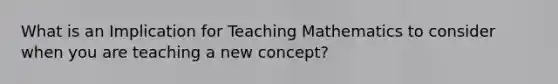 What is an Implication for Teaching Mathematics to consider when you are teaching a new concept?