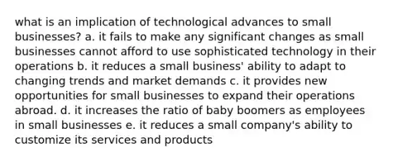 what is an implication of technological advances to small businesses? a. it fails to make any significant changes as small businesses cannot afford to use sophisticated technology in their operations b. it reduces a small business' ability to adapt to changing trends and market demands c. it provides new opportunities for small businesses to expand their operations abroad. d. it increases the ratio of baby boomers as employees in small businesses e. it reduces a small company's ability to customize its services and products