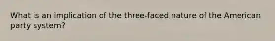 What is an implication of the three-faced nature of <a href='https://www.questionai.com/knowledge/keiVE7hxWY-the-american' class='anchor-knowledge'>the american</a> party system?