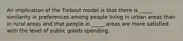 An implication of the Tiebout model is that there is _____ similarity in preferences among people living in urban areas than in rural areas and that people in _____ areas are more satisfied with the level of public goods spending.