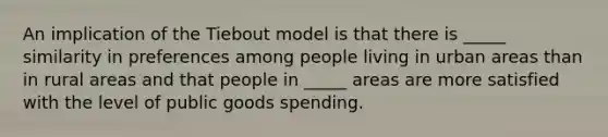 An implication of the Tiebout model is that there is _____ similarity in preferences among people living in urban areas than in rural areas and that people in _____ areas are more satisfied with the level of public goods spending.