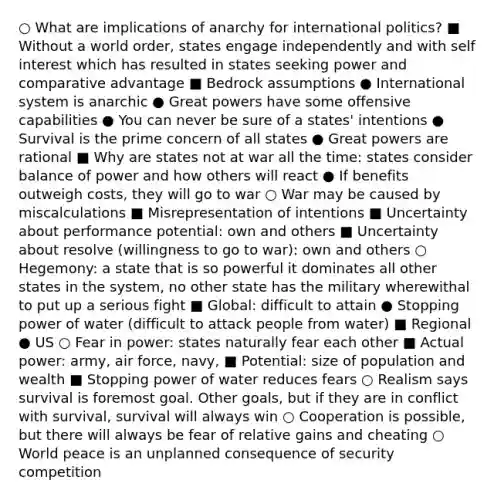 ○ What are implications of anarchy for international politics? ■ Without a world order, states engage independently and with self interest which has resulted in states seeking power and comparative advantage ■ Bedrock assumptions ● International system is anarchic ● Great powers have some offensive capabilities ● You can never be sure of a states' intentions ● Survival is the prime concern of all states ● Great powers are rational ■ Why are states not at war all the time: states consider balance of power and how others will react ● If benefits outweigh costs, they will go to war ○ War may be caused by miscalculations ■ Misrepresentation of intentions ■ Uncertainty about performance potential: own and others ■ Uncertainty about resolve (willingness to go to war): own and others ○ Hegemony: a state that is so powerful it dominates all other states in the system, no other state has the military wherewithal to put up a serious fight ■ Global: difficult to attain ● Stopping power of water (difficult to attack people from water) ■ Regional ● US ○ Fear in power: states naturally fear each other ■ Actual power: army, air force, navy, ■ Potential: size of population and wealth ■ Stopping power of water reduces fears ○ Realism says survival is foremost goal. Other goals, but if they are in conflict with survival, survival will always win ○ Cooperation is possible, but there will always be fear of relative gains and cheating ○ World peace is an unplanned consequence of security competition