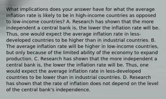 What implications does your answer have for what the average inflation rate is likely to be in​ high-income countries as opposed to​ low-income countries? A. Research has shown that the more independent a central bank​ is, the lower the inflation rate will be.​ Thus, one would expect the average inflation rate in​ less-developed countries to be higher than in industrial countries. B. The average inflation rate will be higher in​ low-income countries, but only because of the limited ability of the economy to expand production. C. Research has shown that the more independent a central bank​ is, the lower the inflation rate will be.​ Thus, one would expect the average inflation rate in​ less-developed countries to be lower than in industrial countries. D. Research has shown that the rate of inflation does not depend on the level of the central​ bank's independence.