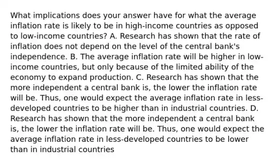 What implications does your answer have for what the average inflation rate is likely to be in​ high-income countries as opposed to​ low-income countries? A. Research has shown that the rate of inflation does not depend on the level of the central​ bank's independence. B. The average inflation rate will be higher in​ low-income countries, but only because of the limited ability of the economy to expand production. C. Research has shown that the more independent a central bank​ is, the lower the inflation rate will be.​ Thus, one would expect the average inflation rate in​ less-developed countries to be higher than in industrial countries. D. Research has shown that the more independent a central bank​ is, the lower the inflation rate will be.​ Thus, one would expect the average inflation rate in​ less-developed countries to be lower than in industrial countries