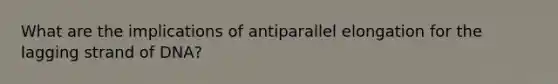 What are the implications of antiparallel elongation for the lagging strand of DNA?