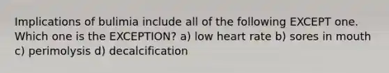 Implications of bulimia include all of the following EXCEPT one. Which one is the EXCEPTION? a) low heart rate b) sores in mouth c) perimolysis d) decalcification