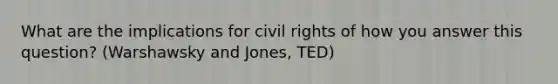 What are the implications for civil rights of how you answer this question? (Warshawsky and Jones, TED)