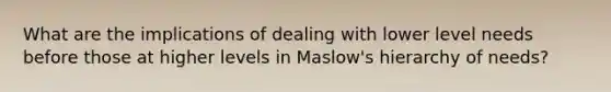 What are the implications of dealing with lower level needs before those at higher levels in Maslow's hierarchy of needs?