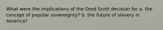 What were the implications of the Dred Scott decision for a. the concept of popular sovereignty? b. the future of slavery in America?