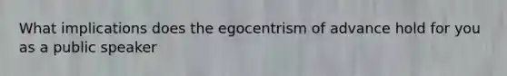 What implications does the egocentrism of advance hold for you as a public speaker