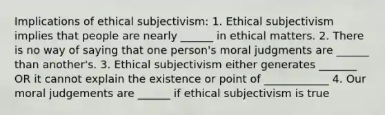 Implications of ethical subjectivism: 1. Ethical subjectivism implies that people are nearly ______ in ethical matters. 2. There is no way of saying that one person's moral judgments are ______ than another's. 3. Ethical subjectivism either generates _______ OR it cannot explain the existence or point of ____________ 4. Our moral judgements are ______ if ethical subjectivism is true