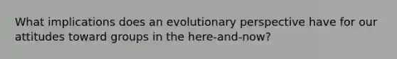 What implications does an evolutionary perspective have for our attitudes toward groups in the here-and-now?