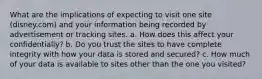 What are the implications of expecting to visit one site (disney.com) and your information being recorded by advertisement or tracking sites. a. How does this affect your confidentially? b. Do you trust the sites to have complete integrity with how your data is stored and secured? c. How much of your data is available to sites other than the one you visited?