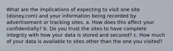 What are the implications of expecting to visit one site (disney.com) and your information being recorded by advertisement or tracking sites. a. How does this affect your confidentially? b. Do you trust the sites to have complete integrity with how your data is stored and secured? c. How much of your data is available to sites other than the one you visited?