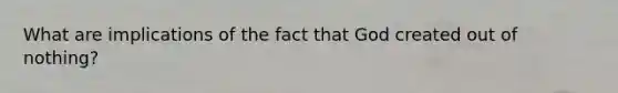 What are implications of the fact that God created out of nothing?