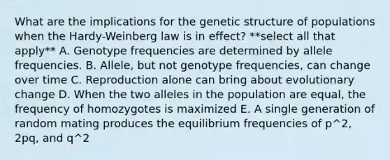 What are the implications for the genetic structure of populations when the Hardy-Weinberg law is in effect? **select all that apply** A. Genotype frequencies are determined by allele frequencies. B. Allele, but not genotype frequencies, can change over time C. Reproduction alone can bring about evolutionary change D. When the two alleles in the population are equal, the frequency of homozygotes is maximized E. A single generation of random mating produces the equilibrium frequencies of p^2, 2pq, and q^2