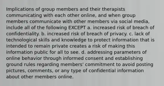 Implications of group members and their therapists communicating with each other online, and when group members communicate with other members via social media, include all of the following EXCEPT a. increased risk of breach of confidentiality. b. increased risk of breach of privacy. c. lack of technological skills and knowledge to protect information that is intended to remain private creates a risk of making this information public for all to see. d. addressing parameters of online behavior through informed consent and establishing ground rules regarding members' commitment to avoid posting pictures, comments, or any type of confidential information about other members online.