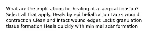 What are the implications for healing of a surgical incision? Select all that apply. Heals by epithelialization Lacks wound contraction Clean and intact wound edges Lacks granulation tissue formation Heals quickly with minimal scar formation