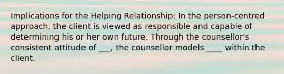 Implications for the Helping Relationship: In the person-centred approach, the client is viewed as responsible and capable of determining his or her own future. Through the counsellor's consistent attitude of ___, the counsellor models ____ within the client.