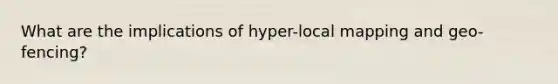 What are the implications of hyper-local mapping and geo-fencing?