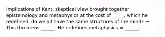 Implications of Kant: skeptical view brought together epistemology and metaphysics at the cost of _____, which he redefined. do we all have the same structures of the mind? → This threatens ______. He redefines metaphysics = ______.