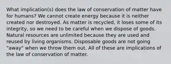 What implication(s) does the law of conservation of matter have for humans? We cannot create energy because it is neither created nor destroyed. As matter is recycled, it loses some of its integrity, so we need to be careful when we dispose of goods. <a href='https://www.questionai.com/knowledge/k6l1d2KrZr-natural-resources' class='anchor-knowledge'>natural resources</a> are unlimited because they are used and reused by living organisms. Disposable goods are not going "away" when we throw them out. All of these are implications of the law of conservation of matter.