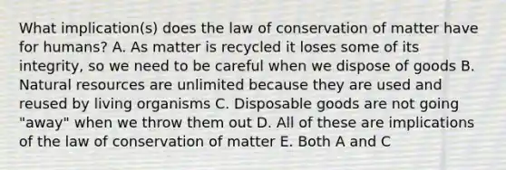 What implication(s) does the law of conservation of matter have for humans? A. As matter is recycled it loses some of its integrity, so we need to be careful when we dispose of goods B. Natural resources are unlimited because they are used and reused by living organisms C. Disposable goods are not going "away" when we throw them out D. All of these are implications of the law of conservation of matter E. Both A and C