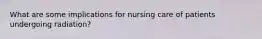 What are some implications for nursing care of patients undergoing radiation?