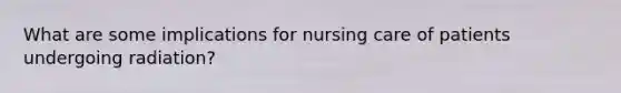 What are some implications for nursing care of patients undergoing radiation?