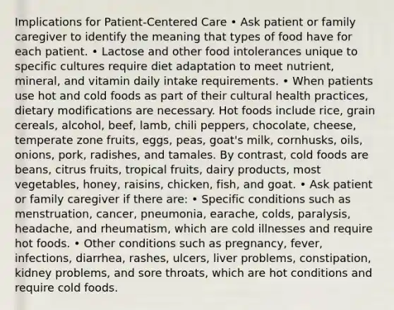 Implications for Patient-Centered Care • Ask patient or family caregiver to identify the meaning that types of food have for each patient. • Lactose and other food intolerances unique to specific cultures require diet adaptation to meet nutrient, mineral, and vitamin daily intake requirements. • When patients use hot and cold foods as part of their cultural health practices, dietary modifications are necessary. Hot foods include rice, grain cereals, alcohol, beef, lamb, chili peppers, chocolate, cheese, temperate zone fruits, eggs, peas, goat's milk, cornhusks, oils, onions, pork, radishes, and tamales. By contrast, cold foods are beans, citrus fruits, tropical fruits, dairy products, most vegetables, honey, raisins, chicken, fish, and goat. • Ask patient or family caregiver if there are: • Specific conditions such as menstruation, cancer, pneumonia, earache, colds, paralysis, headache, and rheumatism, which are cold illnesses and require hot foods. • Other conditions such as pregnancy, fever, infections, diarrhea, rashes, ulcers, liver problems, constipation, kidney problems, and sore throats, which are hot conditions and require cold foods.